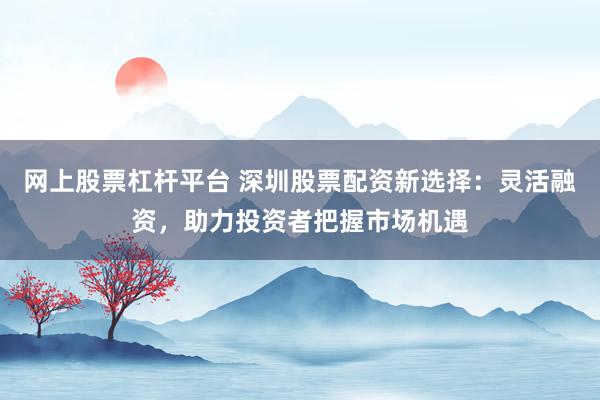网上股票杠杆平台 深圳股票配资新选择：灵活融资，助力投资者把握市场机遇