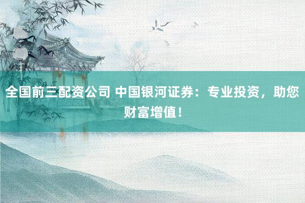全国前三配资公司 中国银河证券：专业投资，助您财富增值！