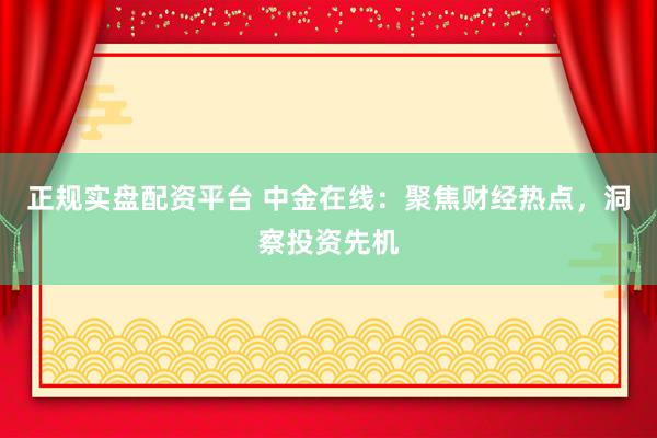 正规实盘配资平台 中金在线：聚焦财经热点，洞察投资先机