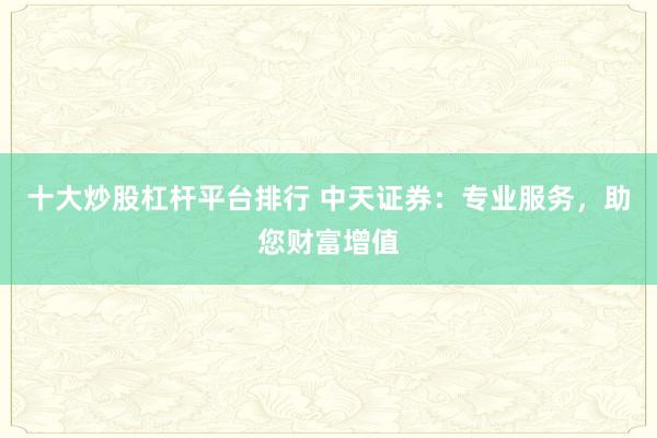 十大炒股杠杆平台排行 中天证券：专业服务，助您财富增值