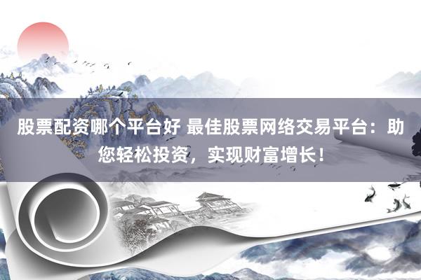 股票配资哪个平台好 最佳股票网络交易平台：助您轻松投资，实现财富增长！