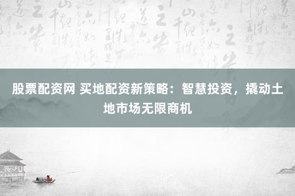 股票配资网 买地配资新策略：智慧投资，撬动土地市场无限商机