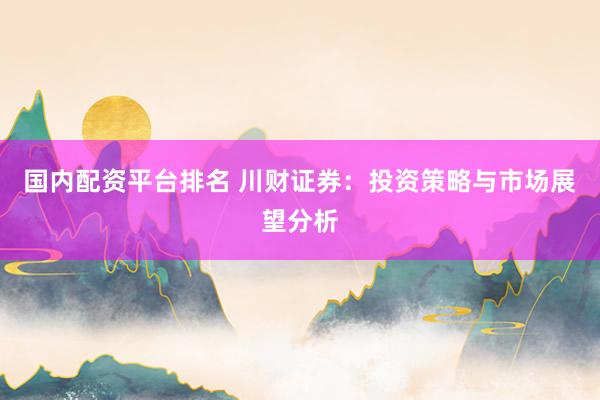 国内配资平台排名 川财证券：投资策略与市场展望分析