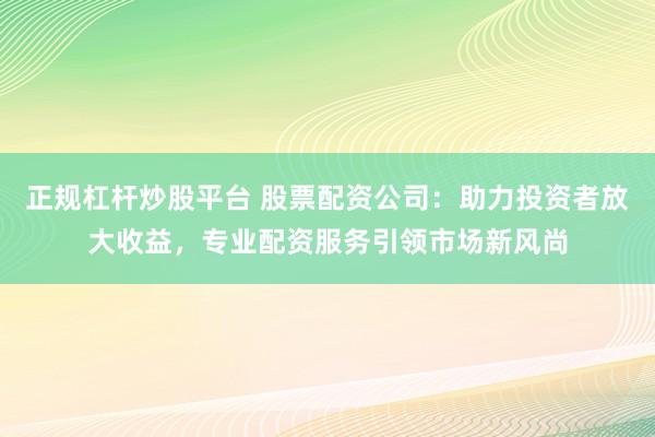 正规杠杆炒股平台 股票配资公司：助力投资者放大收益，专业配资服务引领市场新风尚