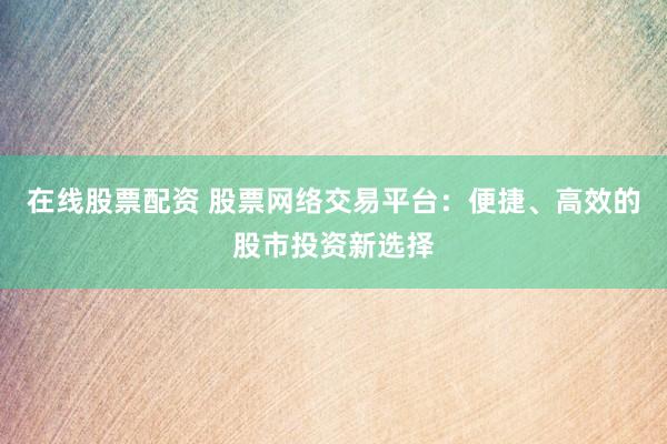 在线股票配资 股票网络交易平台：便捷、高效的股市投资新选择
