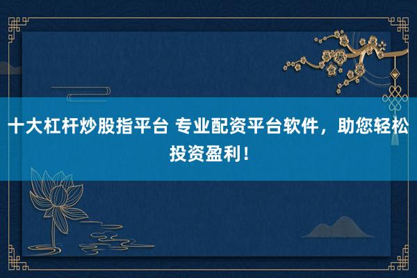 十大杠杆炒股指平台 专业配资平台软件，助您轻松投资盈利！