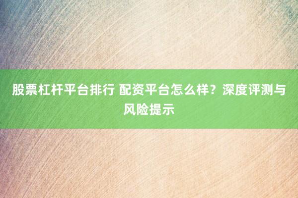 股票杠杆平台排行 配资平台怎么样？深度评测与风险提示