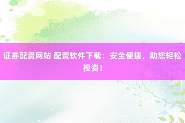 证券配资网站 配资软件下载：安全便捷，助您轻松投资！