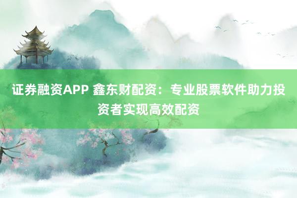 证券融资APP 鑫东财配资：专业股票软件助力投资者实现高效配资