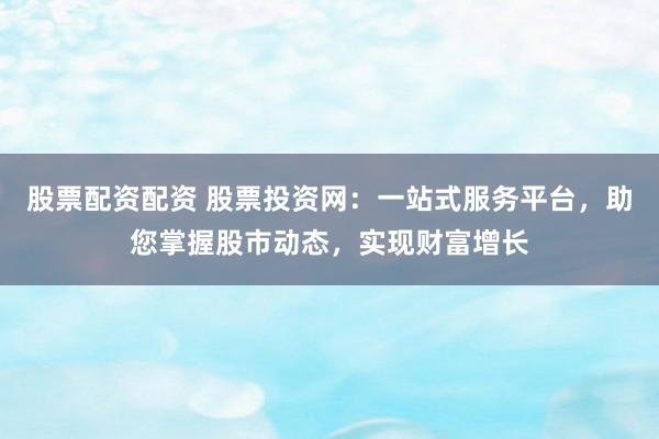 股票配资配资 股票投资网：一站式服务平台，助您掌握股市动态，实现财富增长