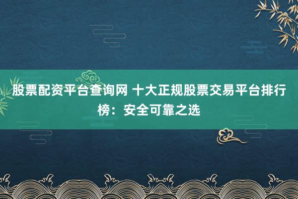 股票配资平台查询网 十大正规股票交易平台排行榜：安全可靠之选