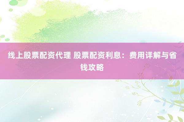 线上股票配资代理 股票配资利息：费用详解与省钱攻略