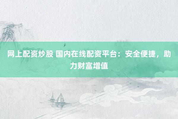 网上配资炒股 国内在线配资平台：安全便捷，助力财富增值