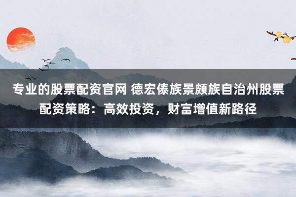 专业的股票配资官网 德宏傣族景颇族自治州股票配资策略：高效投资，财富增值新路径