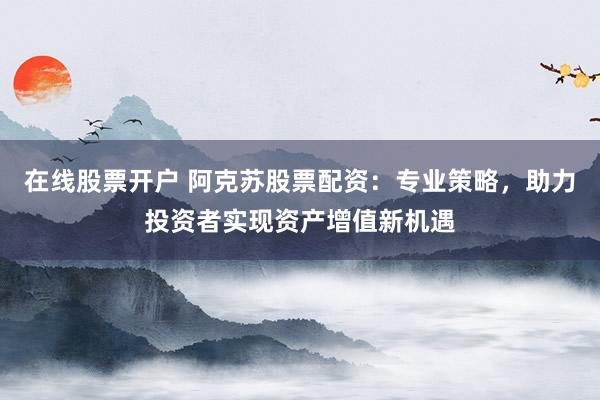在线股票开户 阿克苏股票配资：专业策略，助力投资者实现资产增值新机遇
