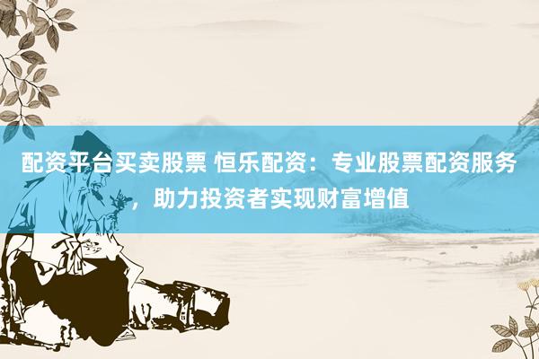 配资平台买卖股票 恒乐配资：专业股票配资服务，助力投资者实现财富增值