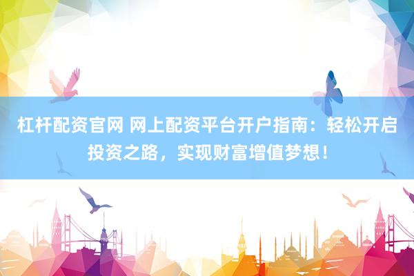 杠杆配资官网 网上配资平台开户指南：轻松开启投资之路，实现财富增值梦想！