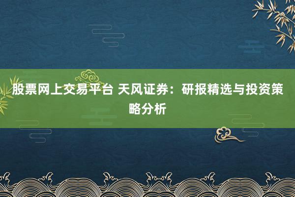 股票网上交易平台 天风证券：研报精选与投资策略分析