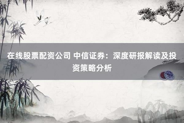 在线股票配资公司 中信证券：深度研报解读及投资策略分析