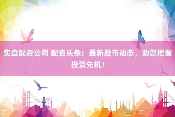 实盘配资公司 配资头条：最新股市动态，助您把握投资先机！