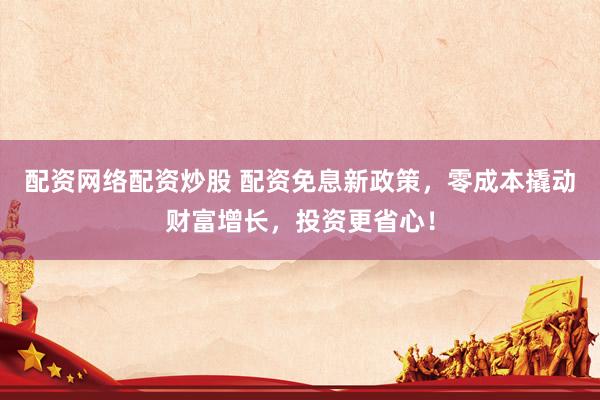 配资网络配资炒股 配资免息新政策，零成本撬动财富增长，投资更省心！