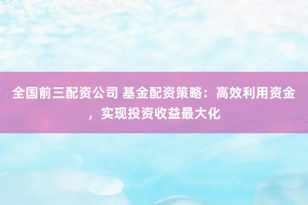 全国前三配资公司 基金配资策略：高效利用资金，实现投资收益最大化