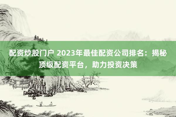 配资炒股门户 2023年最佳配资公司排名：揭秘顶级配资平台，助力投资决策