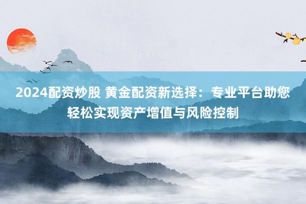 2024配资炒股 黄金配资新选择：专业平台助您轻松实现资产增值与风险控制