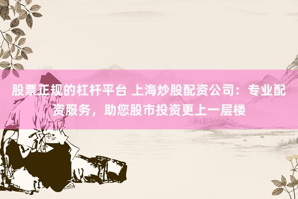 股票正规的杠杆平台 上海炒股配资公司：专业配资服务，助您股市投资更上一层楼