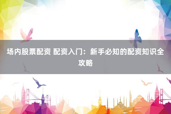 场内股票配资 配资入门：新手必知的配资知识全攻略
