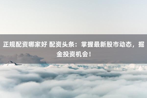 正规配资哪家好 配资头条：掌握最新股市动态，掘金投资机会！