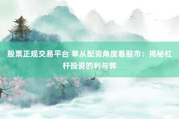股票正规交易平台 单从配资角度看股市：揭秘杠杆投资的利与弊