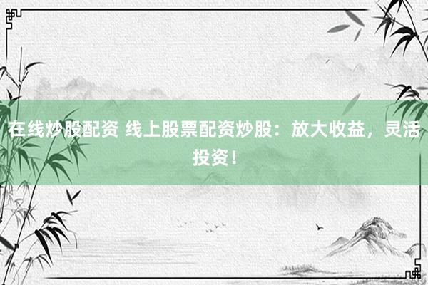 在线炒股配资 线上股票配资炒股：放大收益，灵活投资！