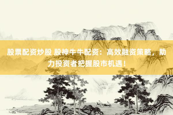 股票配资炒股 股神牛牛配资：高效融资策略，助力投资者把握股市机遇！