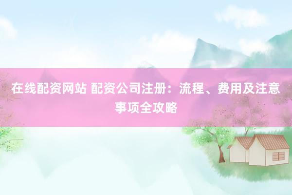 在线配资网站 配资公司注册：流程、费用及注意事项全攻略