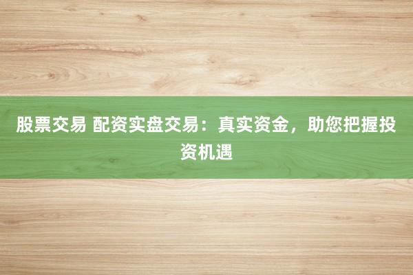 股票交易 配资实盘交易：真实资金，助您把握投资机遇