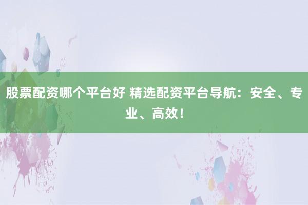 股票配资哪个平台好 精选配资平台导航：安全、专业、高效！