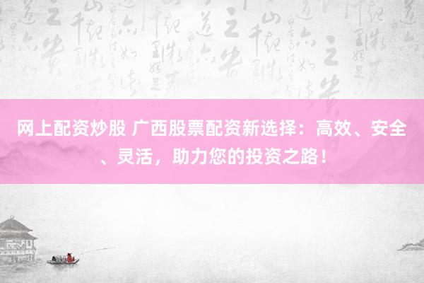 网上配资炒股 广西股票配资新选择：高效、安全、灵活，助力您的投资之路！