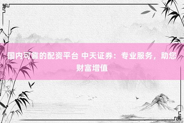 国内可靠的配资平台 中天证券：专业服务，助您财富增值
