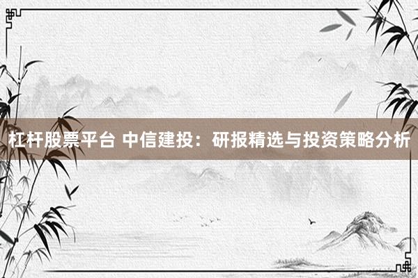 杠杆股票平台 中信建投：研报精选与投资策略分析