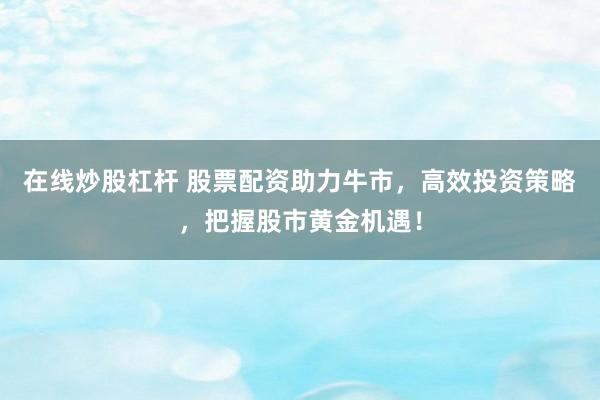 在线炒股杠杆 股票配资助力牛市，高效投资策略，把握股市黄金机遇！