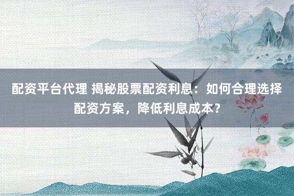 配资平台代理 揭秘股票配资利息：如何合理选择配资方案，降低利息成本？