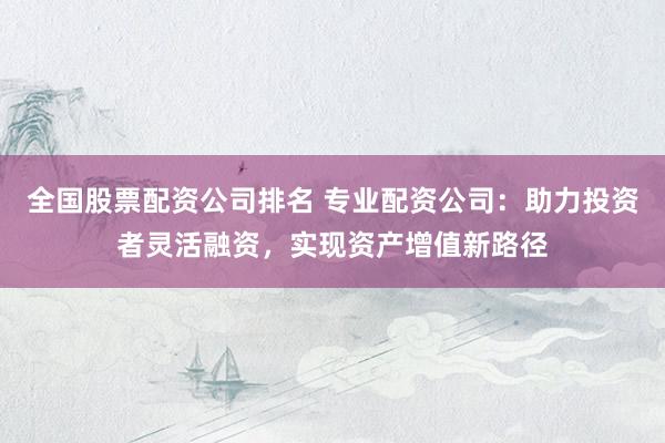 全国股票配资公司排名 专业配资公司：助力投资者灵活融资，实现资产增值新路径