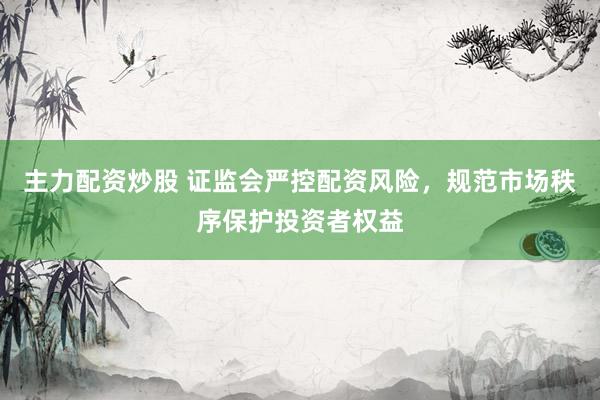 主力配资炒股 证监会严控配资风险，规范市场秩序保护投资者权益