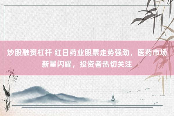 炒股融资杠杆 红日药业股票走势强劲，医药市场新星闪耀，投资者热切关注