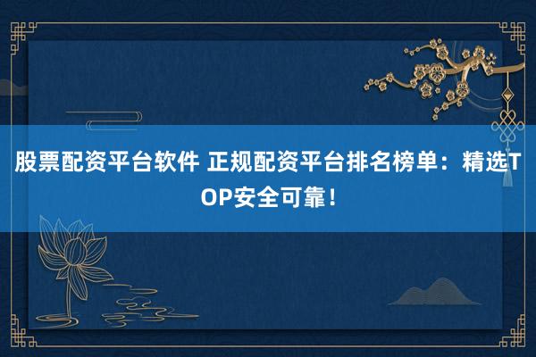 股票配资平台软件 正规配资平台排名榜单：精选TOP安全可靠！