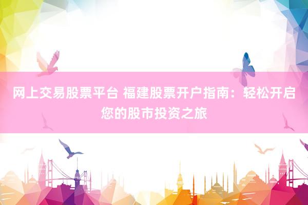 网上交易股票平台 福建股票开户指南：轻松开启您的股市投资之旅