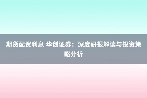 期货配资利息 华创证券：深度研报解读与投资策略分析