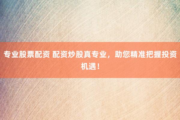 专业股票配资 配资炒股真专业，助您精准把握投资机遇！