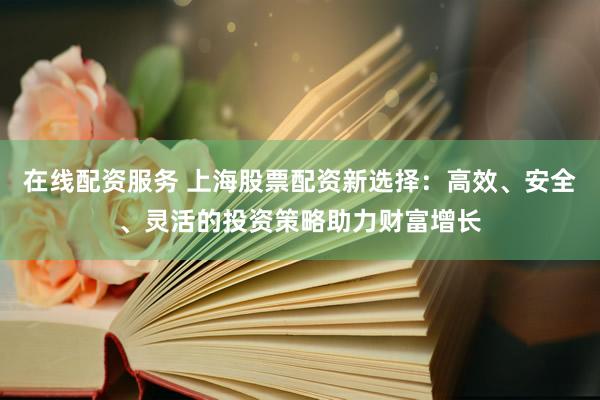 在线配资服务 上海股票配资新选择：高效、安全、灵活的投资策略助力财富增长